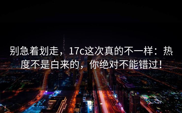 别急着划走，17c这次真的不一样：热度不是白来的，你绝对不能错过！