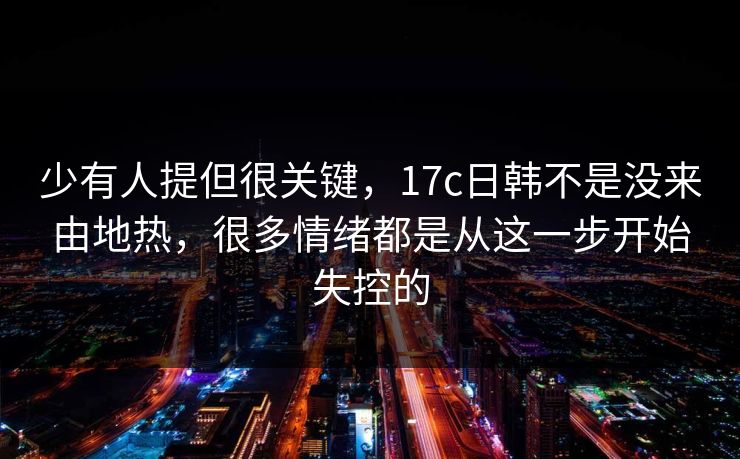 少有人提但很关键，17c日韩不是没来由地热，很多情绪都是从这一步开始失控的