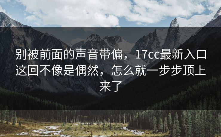 别被前面的声音带偏，17cc最新入口这回不像是偶然，怎么就一步步顶上来了