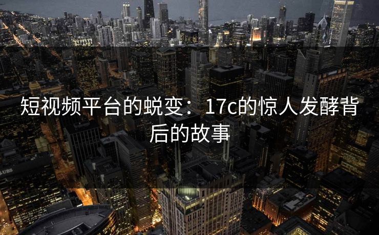 短视频平台的蜕变：17c的惊人发酵背后的故事