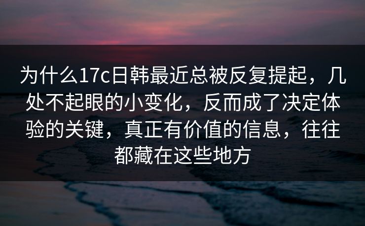 为什么17c日韩最近总被反复提起，几处不起眼的小变化，反而成了决定体验的关键，真正有价值的信息，往往都藏在这些地方