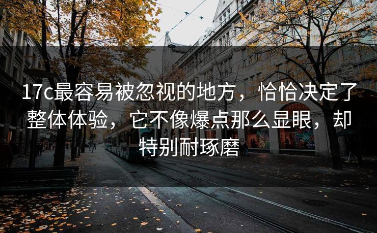 17c最容易被忽视的地方，恰恰决定了整体体验，它不像爆点那么显眼，却特别耐琢磨