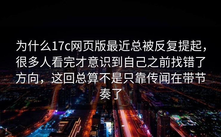 为什么17c网页版最近总被反复提起，很多人看完才意识到自己之前找错了方向，这回总算不是只靠传闻在带节奏了
