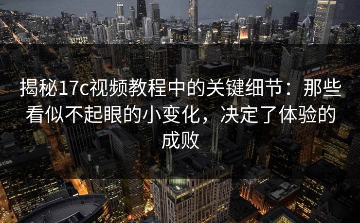 揭秘17c视频教程中的关键细节：那些看似不起眼的小变化，决定了体验的成败