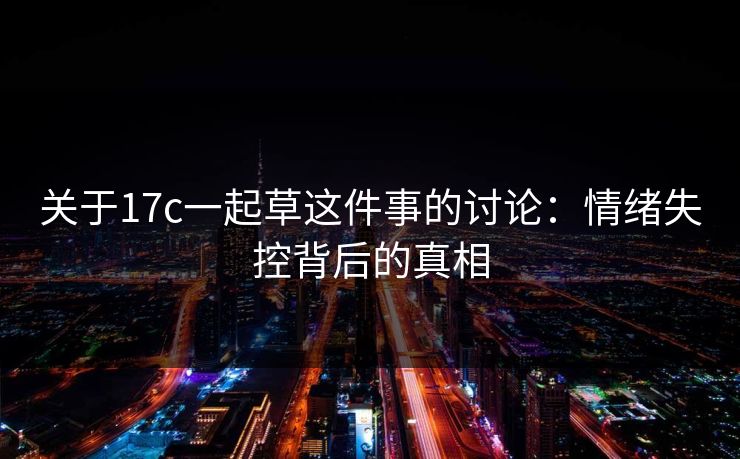 关于17c一起草这件事的讨论：情绪失控背后的真相