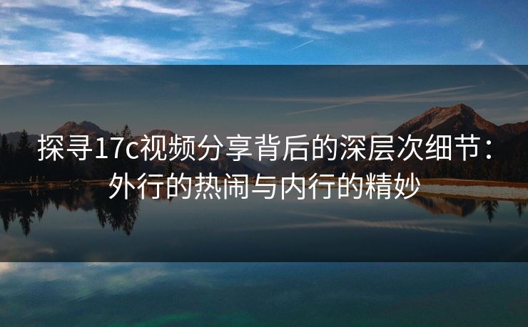 探寻17c视频分享背后的深层次细节：外行的热闹与内行的精妙