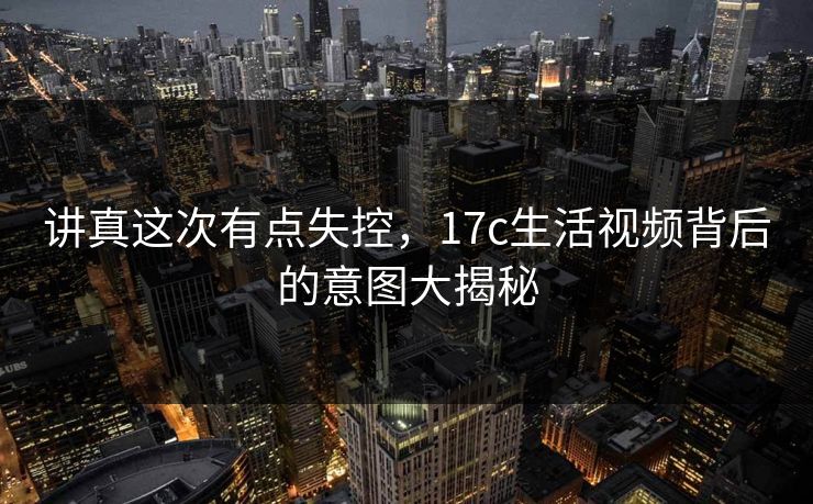 讲真这次有点失控，17c生活视频背后的意图大揭秘