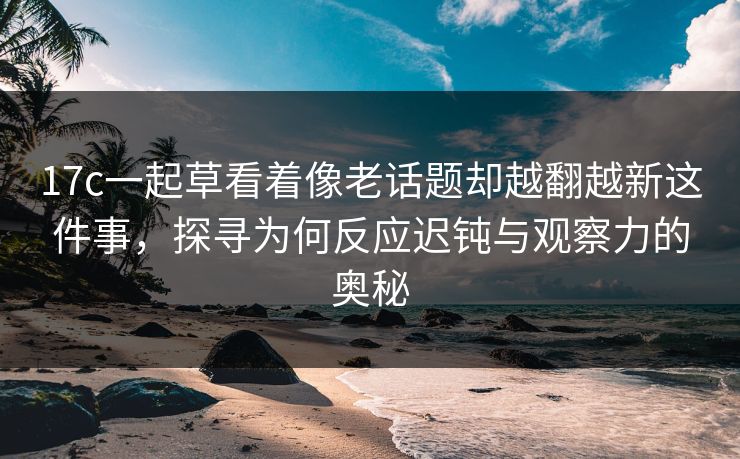 17c一起草看着像老话题却越翻越新这件事，探寻为何反应迟钝与观察力的奥秘