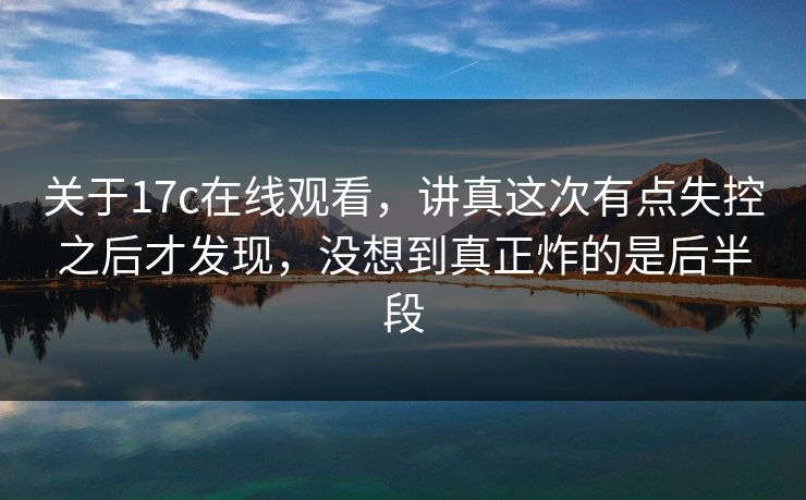 关于17c在线观看，讲真这次有点失控之后才发现，没想到真正炸的是后半段
