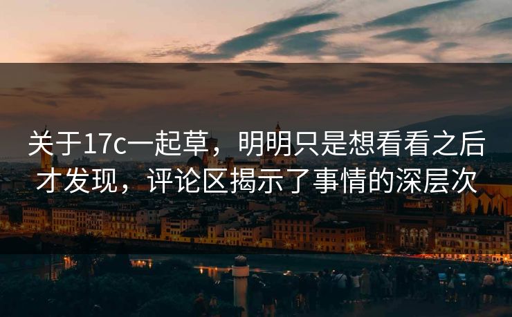 关于17c一起草，明明只是想看看之后才发现，评论区揭示了事情的深层次