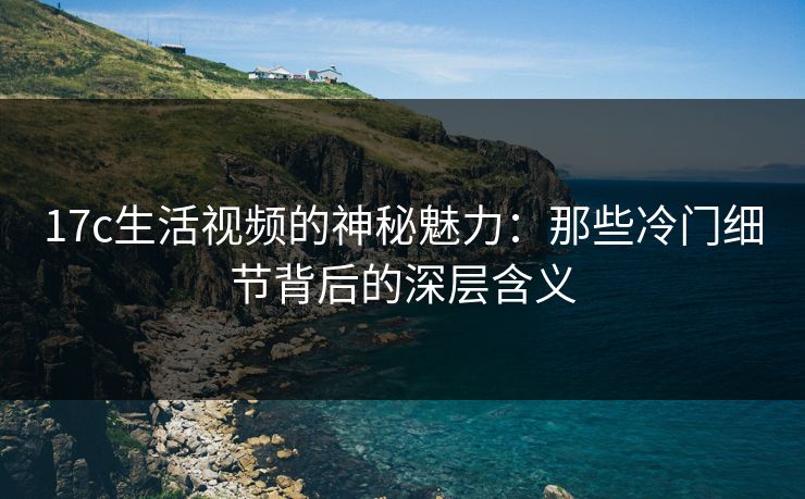 17c生活视频的神秘魅力：那些冷门细节背后的深层含义