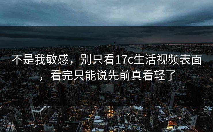 不是我敏感，别只看17c生活视频表面，看完只能说先前真看轻了