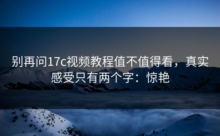 别再问17c视频教程值不值得看，真实感受只有两个字：惊艳