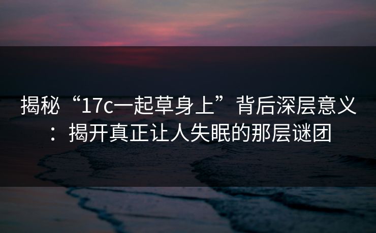 揭秘“17c一起草身上”背后深层意义：揭开真正让人失眠的那层谜团