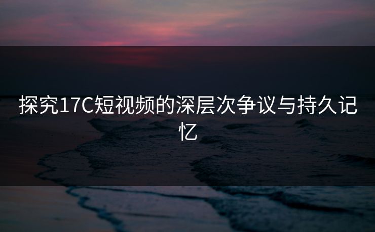 探究17C短视频的深层次争议与持久记忆