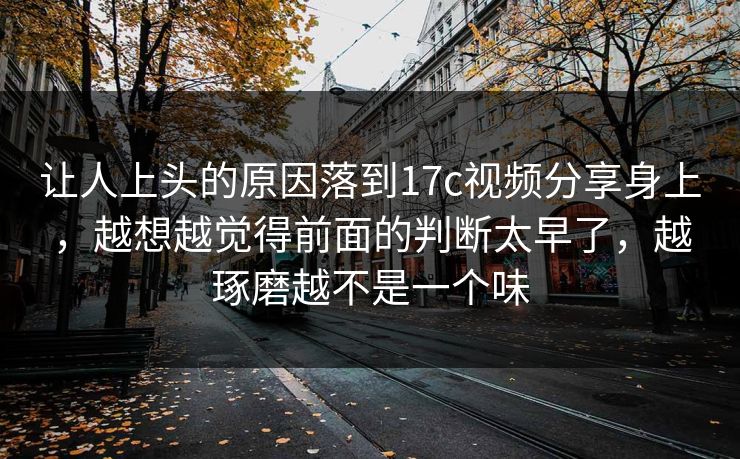 让人上头的原因落到17c视频分享身上，越想越觉得前面的判断太早了，越琢磨越不是一个味