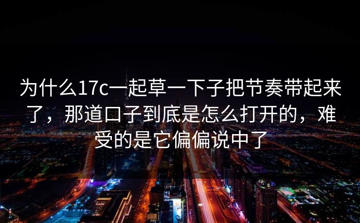 为什么17c一起草一下子把节奏带起来了，那道口子到底是怎么打开的，难受的是它偏偏说中了