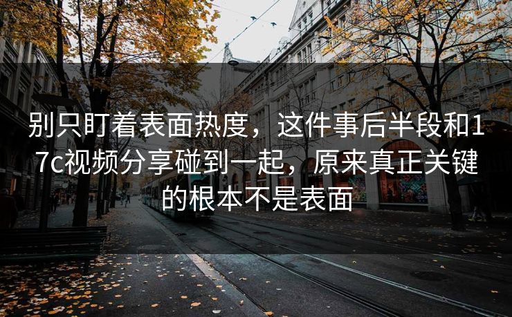 别只盯着表面热度，这件事后半段和17c视频分享碰到一起，原来真正关键的根本不是表面