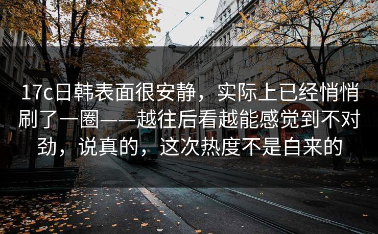 17c日韩表面很安静，实际上已经悄悄刷了一圈——越往后看越能感觉到不对劲，说真的，这次热度不是白来的