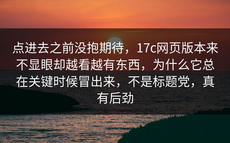 点进去之前没抱期待，17c网页版本来不显眼却越看越有东西，为什么它总在关键时候冒出来，不是标题党，真有后劲