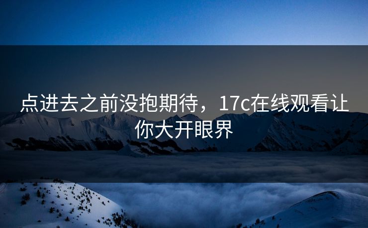 点进去之前没抱期待，17c在线观看让你大开眼界