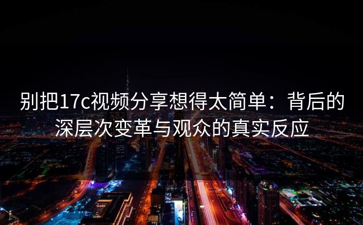 别把17c视频分享想得太简单:背后的深层次变革与观众的真实反应