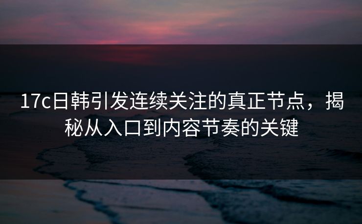 17c日韩引发连续关注的真正节点，揭秘从入口到内容节奏的关键