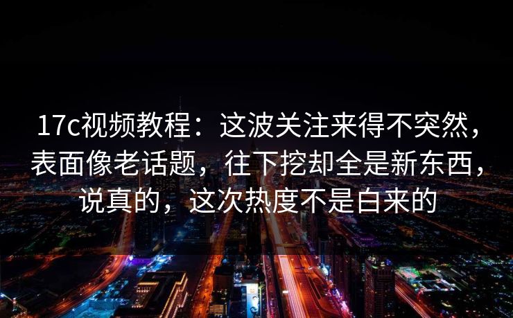 17c视频教程：这波关注来得不突然，表面像老话题，往下挖却全是新东西，说真的，这次热度不是白来的