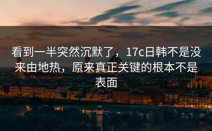 看到一半突然沉默了,17c日韩不是没来由地热,原来真正关键的根本不是表面