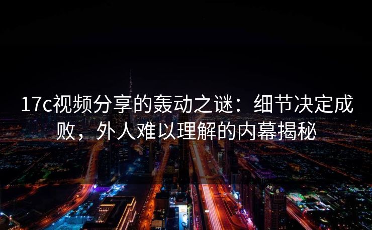 17c视频分享的轰动之谜：细节决定成败，外人难以理解的内幕揭秘
