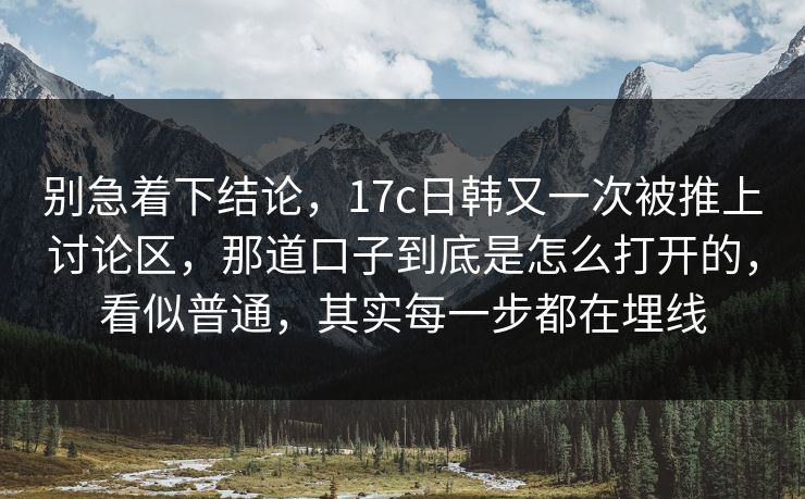 别急着下结论，17c日韩又一次被推上讨论区，那道口子到底是怎么打开的，看似普通，其实每一步都在埋线