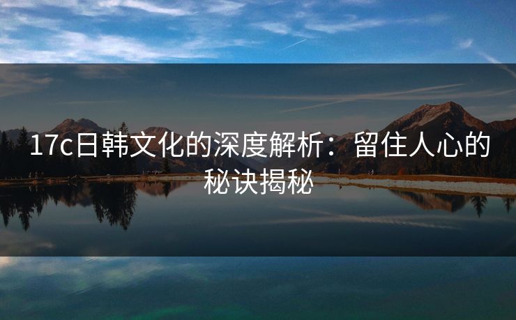 17c日韩文化的深度解析：留住人心的秘诀揭秘