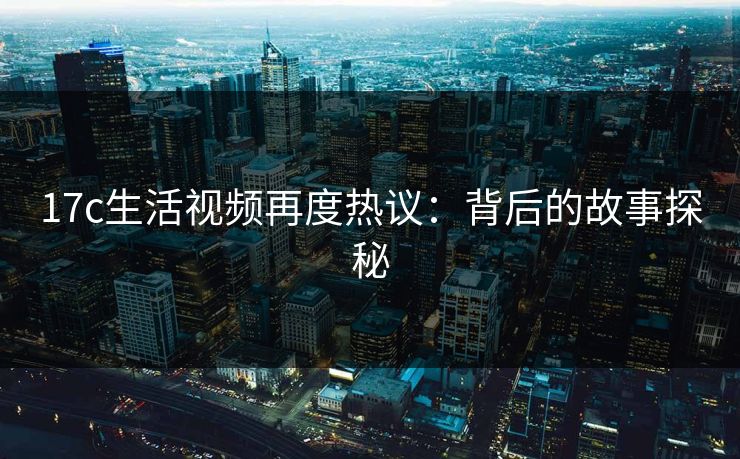 17c生活视频再度热议：背后的故事探秘