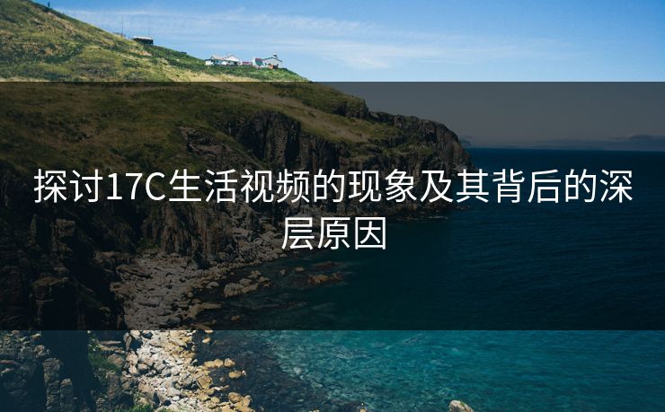 探讨17C生活视频的现象及其背后的深层原因