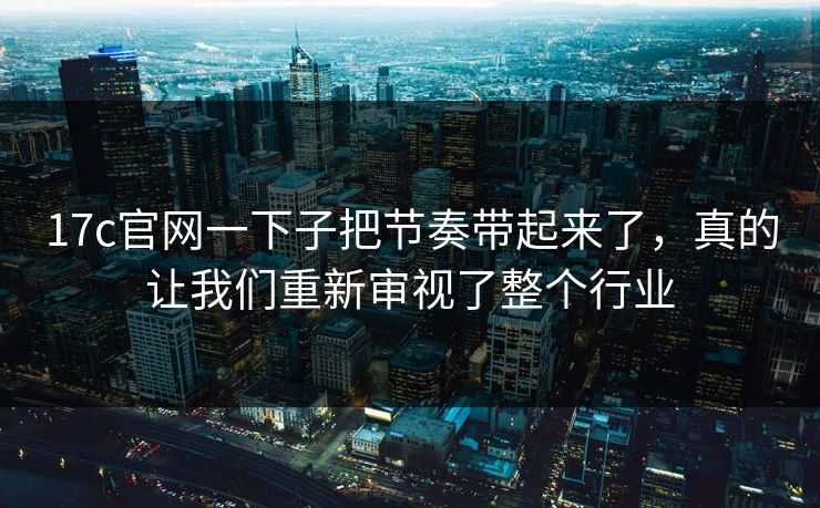 17c官网一下子把节奏带起来了，真的让我们重新审视了整个行业