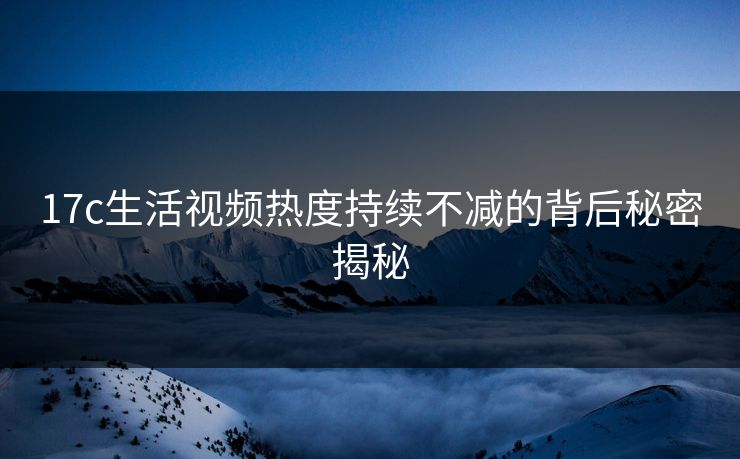 17c生活视频热度持续不减的背后秘密揭秘