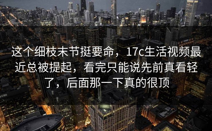 这个细枝末节挺要命,17c生活视频最近总被提起,看完只能说先前真看轻了,后面那一下真的很顶