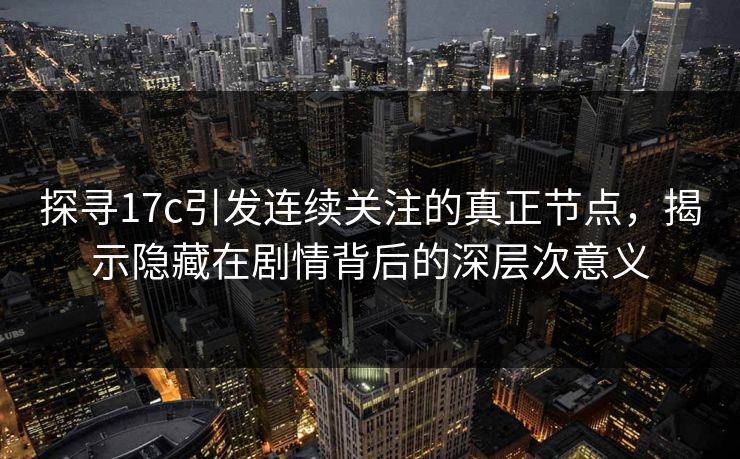 探寻17c引发连续关注的真正节点，揭示隐藏在剧情背后的深层次意义