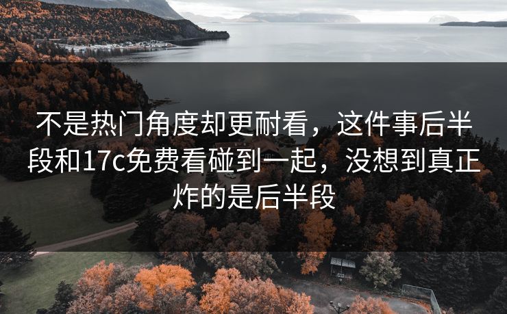 不是热门角度却更耐看,这件事后半段和17c免费看碰到一起,没想到真正炸的是后半段 不是热门角度却更耐看,这件事后半段和17c免费看碰到一起,没想到真正炸的是后半段