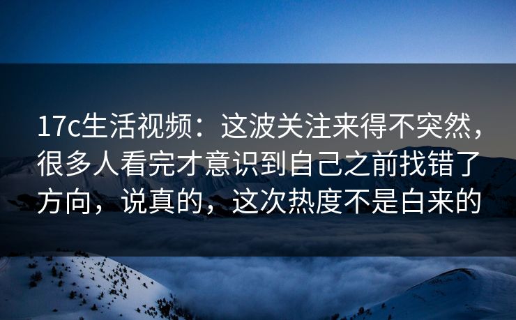17c生活视频：这波关注来得不突然，很多人看完才意识到自己之前找错了方向，说真的，这次热度不是白来的