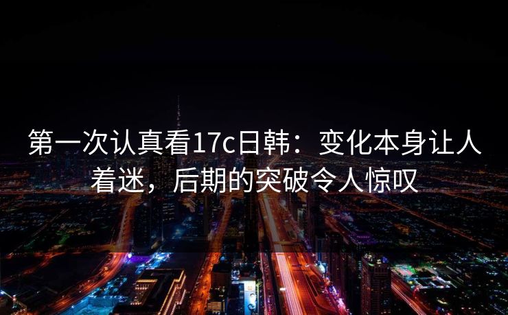 第一次认真看17c日韩：变化本身让人着迷，后期的突破令人惊叹