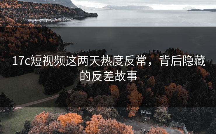 17c短视频这两天热度反常，背后隐藏的反差故事