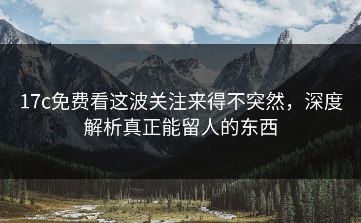 17c免费看这波关注来得不突然，深度解析真正能留人的东西