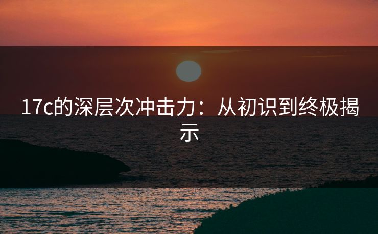 17c的深层次冲击力:从初识到终极揭示 17c的深层次冲击力:从初识到终极揭示
