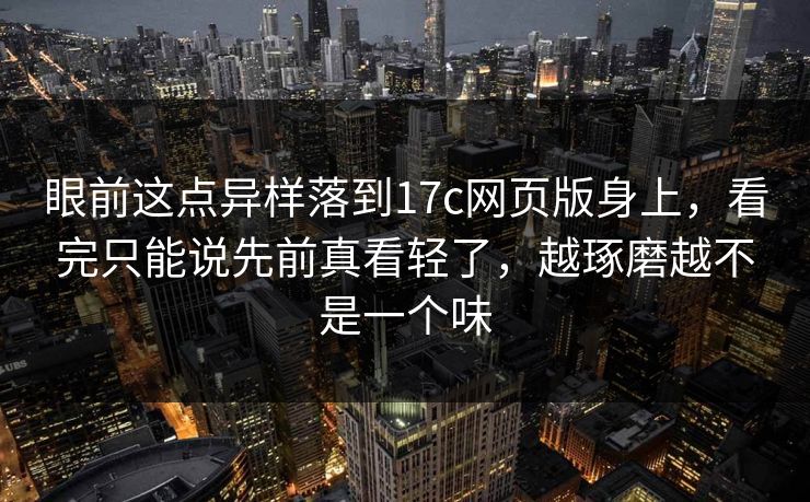 眼前这点异样落到17c网页版身上,看完只能说先前真看轻了,越琢磨越不是一个味 眼前这点异样落到17c网页版身上,看完只能说先前真看轻了,越琢磨越不是一个味