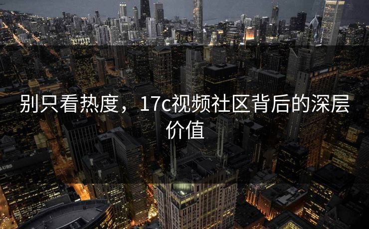 别只看热度，17c视频社区背后的深层价值