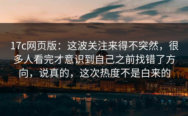 17c网页版：这波关注来得不突然，很多人看完才意识到自己之前找错了方向，说真的，这次热度不是白来的