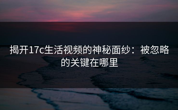 揭开17c生活视频的神秘面纱:被忽略的关键在哪里 揭开17c生活视频的神秘面纱:被忽略的关键在哪里