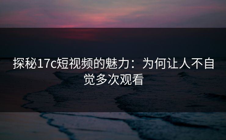 探秘17c短视频的魅力：为何让人不自觉多次观看