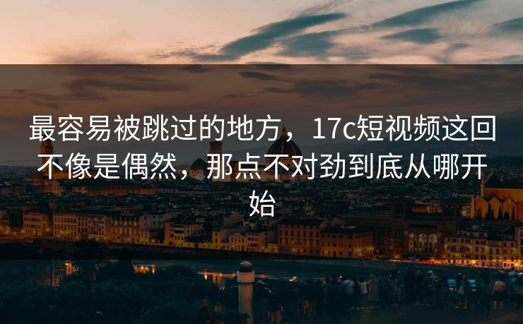 最容易被跳过的地方，17c短视频这回不像是偶然，那点不对劲到底从哪开始